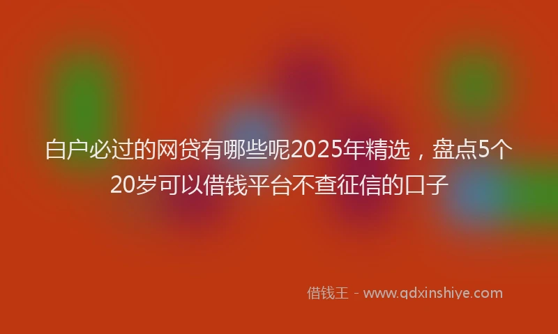 白户必过的网贷有哪些呢2025年精选，盘点5个20岁可以借钱平台不查征信的口子