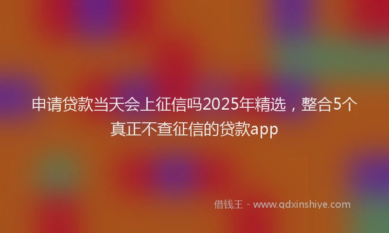 申请贷款当天会上征信吗2025年精选，整合5个真正不查征信的贷款app
