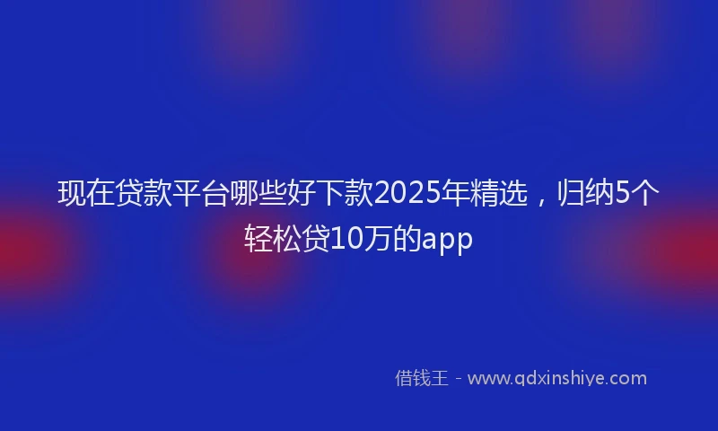 现在贷款平台哪些好下款2025年精选，归纳5个轻松贷10万的app