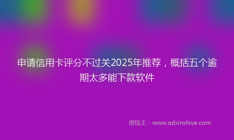 申请信用卡评分不过关2025年推荐，概括五个逾期太多能下款软件