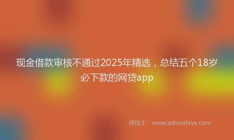 现金借款审核不通过2025年精选，总结五个18岁必下款的网贷app
