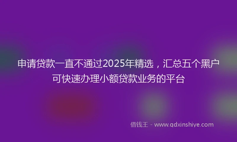 申请贷款一直不通过2025年精选，汇总五个黑户可快速办理小额贷款业务的平台