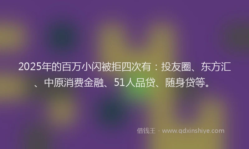 2025年的百万小闪被拒四次有：投友圈、东方汇、中原消费金融、51人品贷、随身贷等。