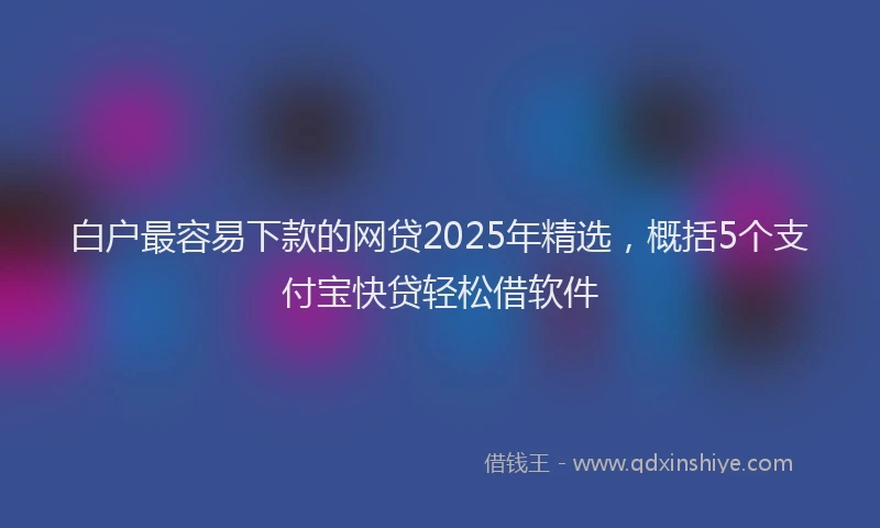 白户最容易下款的网贷2025年精选，概括5个支付宝快贷轻松借软件