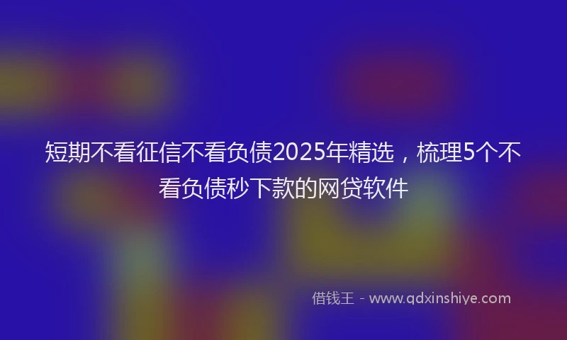 短期不看征信不看负债2025年精选，梳理5个不看负债秒下款的网贷软件
