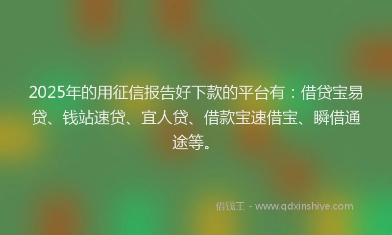 2025年的用征信报告好下款的平台有：借贷宝易贷、钱站速贷、宜人贷、借款宝速借宝、瞬借通途等。