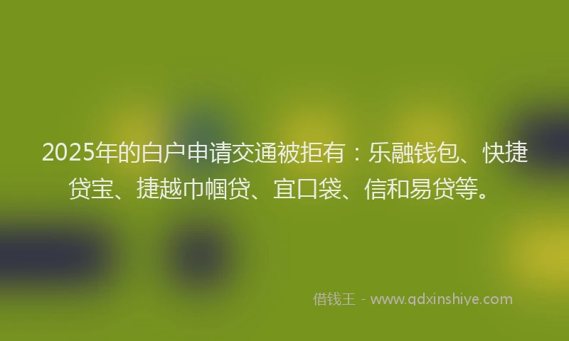 2025年的白户申请交通被拒有：乐融钱包、快捷贷宝、捷越巾帼贷、宜口袋、信和易贷等。