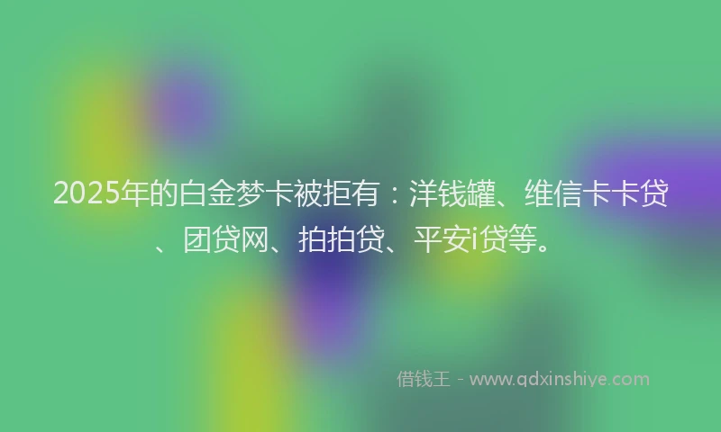 2025年的白金梦卡被拒有：洋钱罐、维信卡卡贷、团贷网、拍拍贷、平安i贷等。