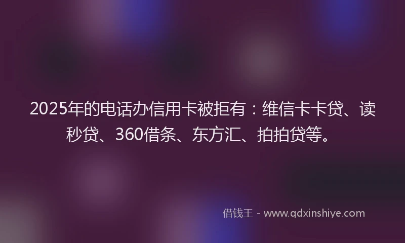 2025年的电话办信用卡被拒有：维信卡卡贷、读秒贷、360借条、东方汇、拍拍贷等。