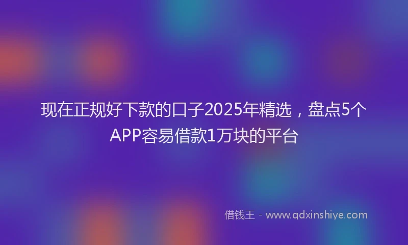 现在正规好下款的口子2025年精选，盘点5个APP容易借款1万块的平台