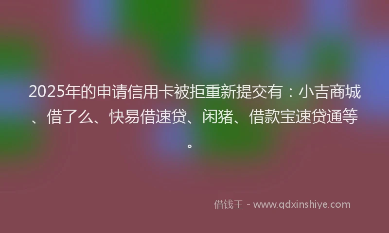 2025年的申请信用卡被拒重新提交有：小吉商城、借了么、快易借速贷、闲猪、借款宝速贷通等。