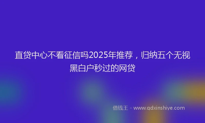 直贷中心不看征信吗2025年推荐，归纳五个无视黑白户秒过的网贷