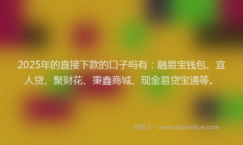 2025年的直接下款的口子吗有：融易宝钱包、宜人贷、聚财花、秉鑫商城、现金易贷宝通等。