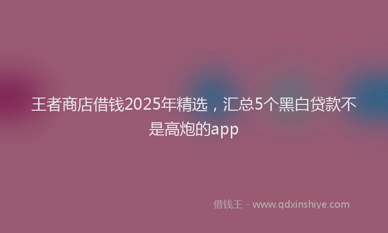 王者商店借钱2025年精选，汇总5个黑白贷款不是高炮的app