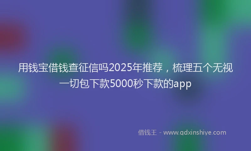 用钱宝借钱查征信吗2025年推荐，梳理五个无视一切包下款5000秒下款的app