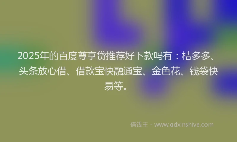 2025年的百度尊享贷推荐好下款吗有：桔多多、头条放心借、借款宝快融通宝、金色花、钱袋快易等。