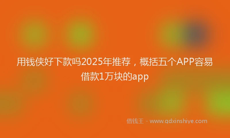 用钱侠好下款吗2025年推荐，概括五个APP容易借款1万块的app