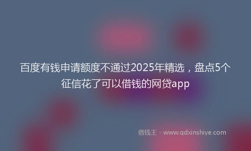 百度有钱申请额度不通过2025年精选，盘点5个征信花了可以借钱的网贷app