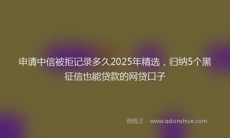 申请中信被拒记录多久2025年精选，归纳5个黑征信也能贷款的网贷口子
