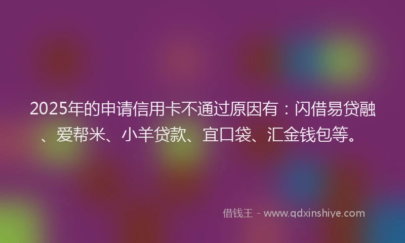 2025年的申请信用卡不通过原因有：闪借易贷融、爱帮米、小羊贷款、宜口袋、汇金钱包等。