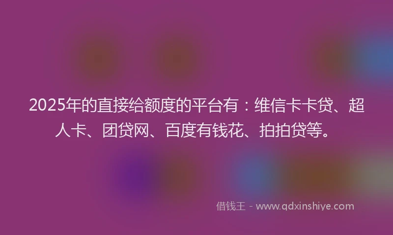 2025年的直接给额度的平台有：维信卡卡贷、超人卡、团贷网、百度有钱花、拍拍贷等。