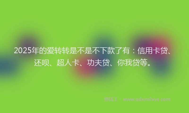 2025年的爱转转是不是不下款了有：信用卡贷、还呗、超人卡、功夫贷、你我贷等。