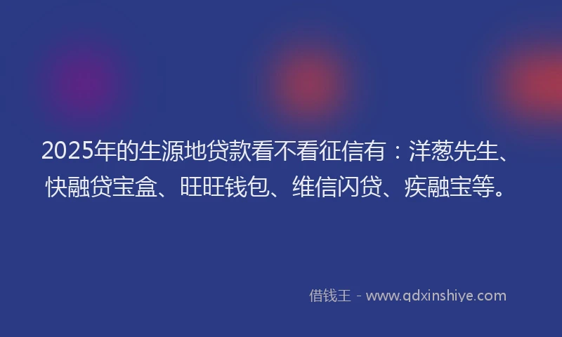 2025年的生源地贷款看不看征信有：洋葱先生、快融贷宝盒、旺旺钱包、维信闪贷、疾融宝等。