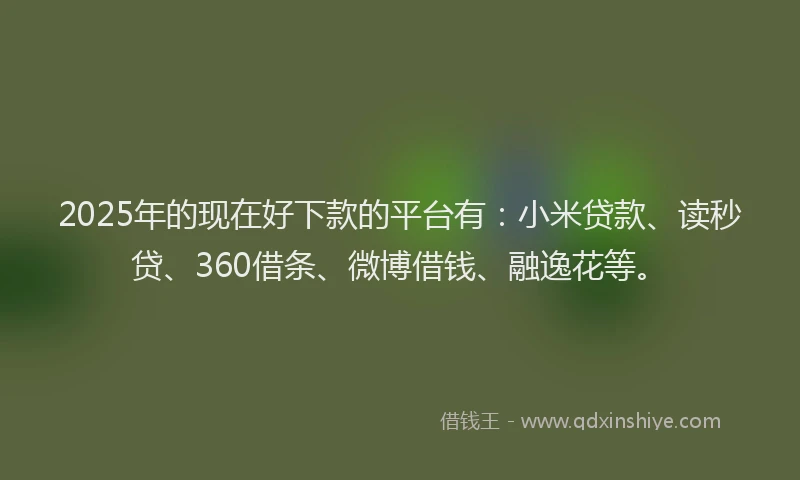 2025年的现在好下款的平台有：小米贷款、读秒贷、360借条、微博借钱、融逸花等。