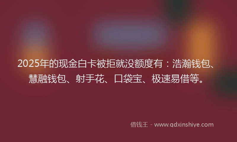 2025年的现金白卡被拒就没额度有：浩瀚钱包、慧融钱包、射手花、口袋宝、极速易借等。
