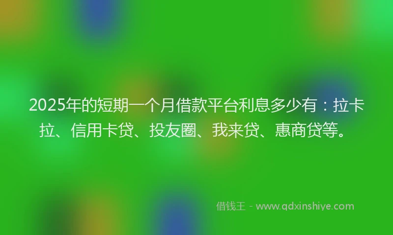 2025年的短期一个月借款平台利息多少有：拉卡拉、信用卡贷、投友圈、我来贷、惠商贷等。
