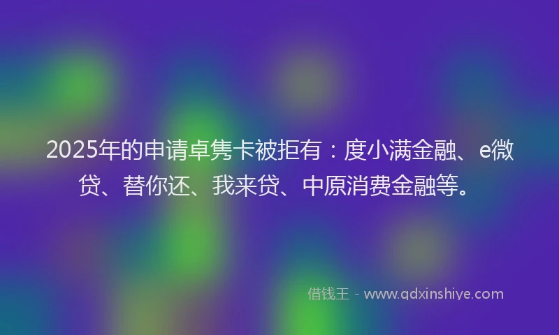 2025年的申请卓隽卡被拒有：度小满金融、e微贷、替你还、我来贷、中原消费金融等。