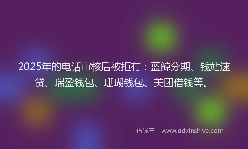 2025年的电话审核后被拒有：蓝鲸分期、钱站速贷、瑞盈钱包、珊瑚钱包、美团借钱等。