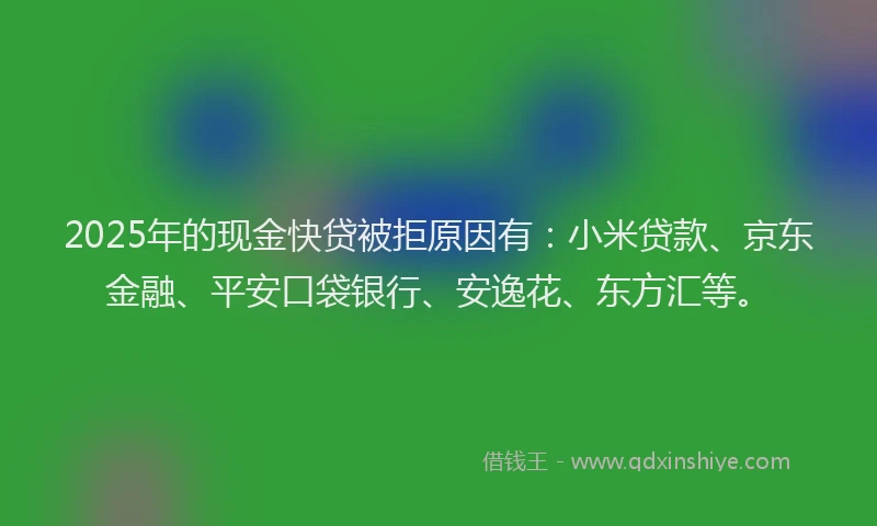 2025年的现金快贷被拒原因有：小米贷款、京东金融、平安口袋银行、安逸花、东方汇等。