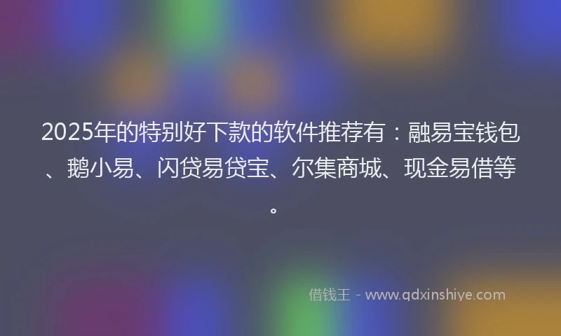 2025年的特别好下款的软件推荐有：融易宝钱包、鹅小易、闪贷易贷宝、尔集商城、现金易借等。