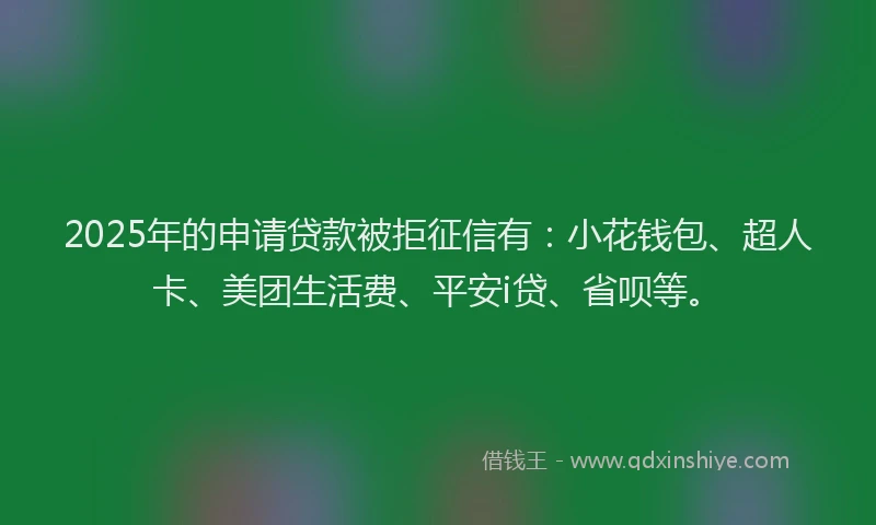 2025年的申请贷款被拒征信有：小花钱包、超人卡、美团生活费、平安i贷、省呗等。