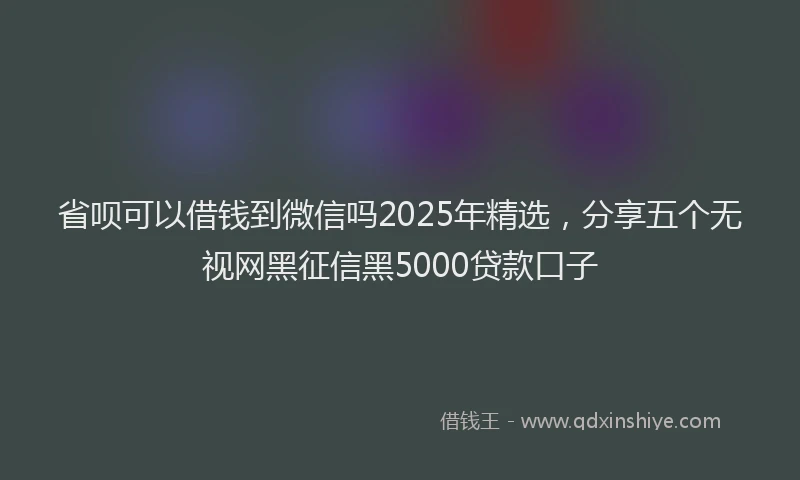 省呗可以借钱到微信吗2025年精选，分享五个无视网黑征信黑5000贷款口子
