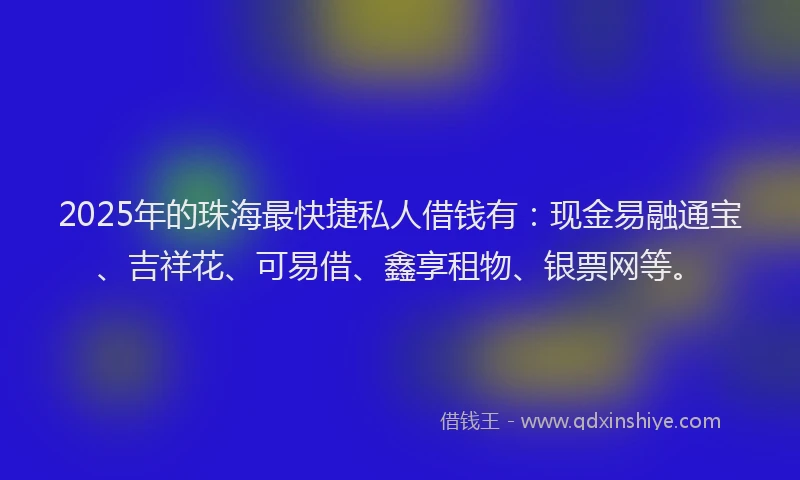 2025年的珠海最快捷私人借钱有：现金易融通宝、吉祥花、可易借、鑫享租物、银票网等。