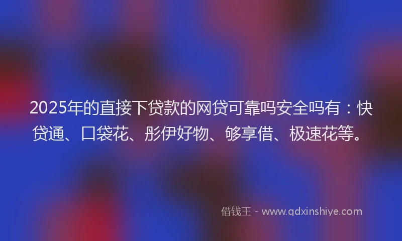 2025年的直接下贷款的网贷可靠吗安全吗有：快贷通、口袋花、彤伊好物、够享借、极速花等。