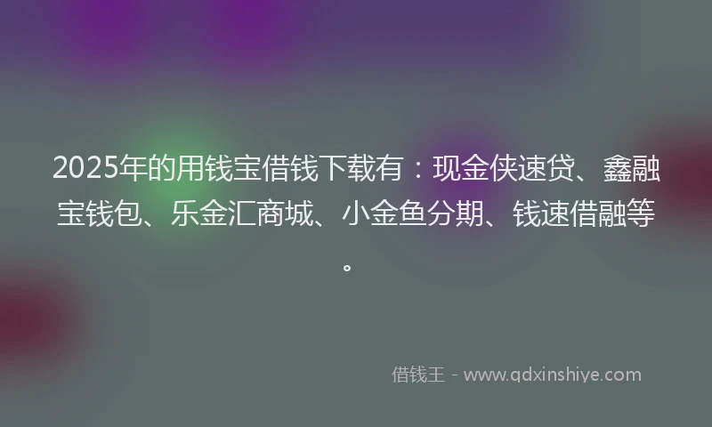 2025年的用钱宝借钱下载有：现金侠速贷、鑫融宝钱包、乐金汇商城、小金鱼分期、钱速借融等。