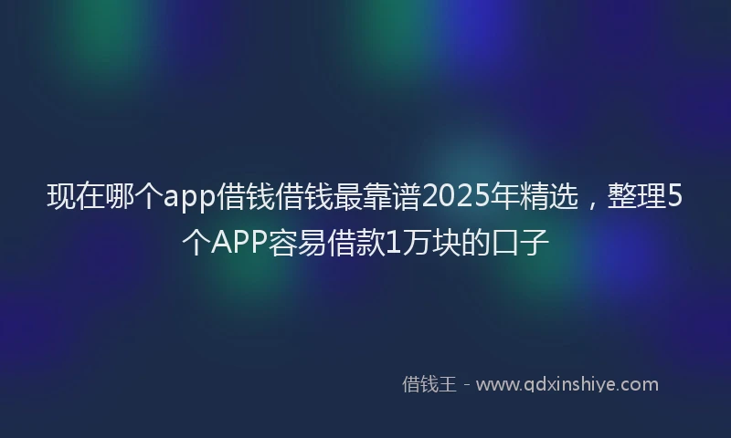 现在哪个app借钱借钱最靠谱2025年精选，整理5个APP容易借款1万块的口子