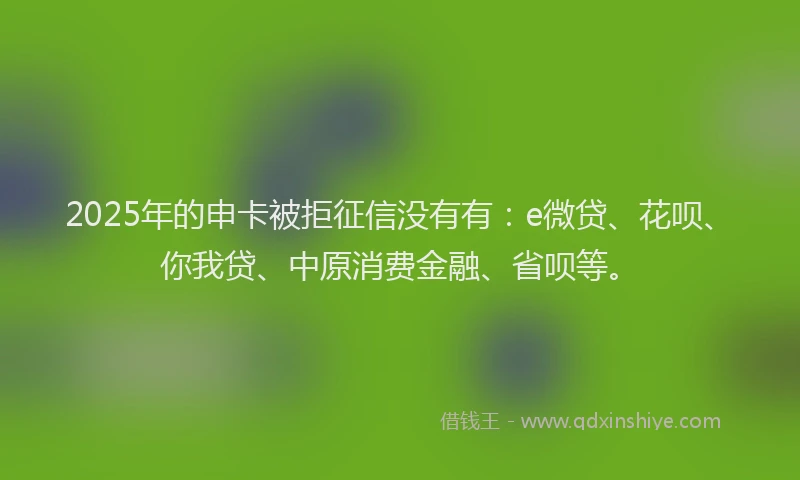 2025年的申卡被拒征信没有有：e微贷、花呗、你我贷、中原消费金融、省呗等。