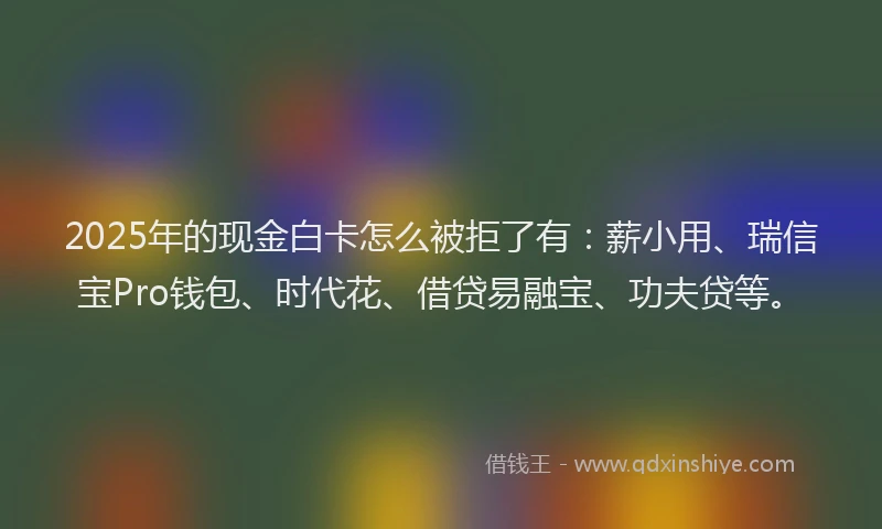 2025年的现金白卡怎么被拒了有：薪小用、瑞信宝Pro钱包、时代花、借贷易融宝、功夫贷等。