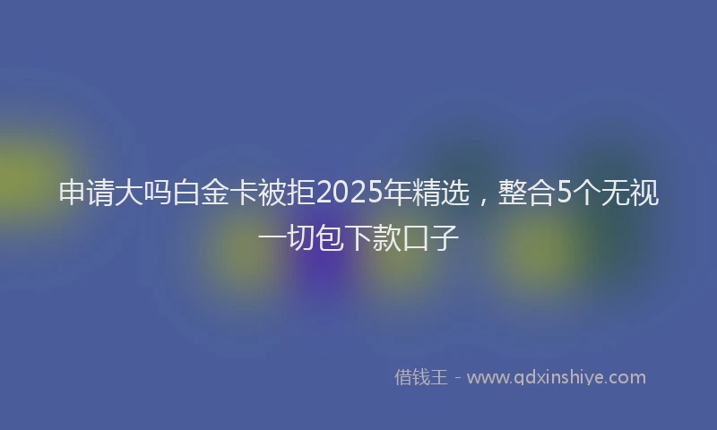 申请大吗白金卡被拒2025年精选，整合5个无视一切包下款口子