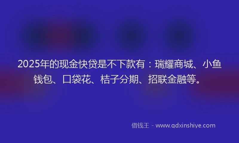 2025年的现金快贷是不下款有：瑞耀商城、小鱼钱包、口袋花、桔子分期、招联金融等。