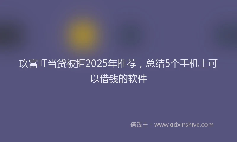 玖富叮当贷被拒2025年推荐，总结5个手机上可以借钱的软件