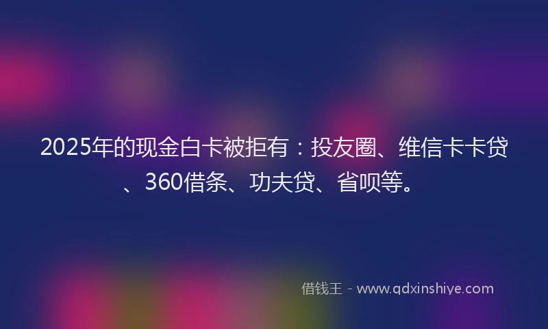 2025年的现金白卡被拒有：投友圈、维信卡卡贷、360借条、功夫贷、省呗等。
