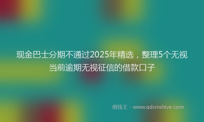 现金巴士分期不通过2025年精选，整理5个无视当前逾期无视征信的借款口子