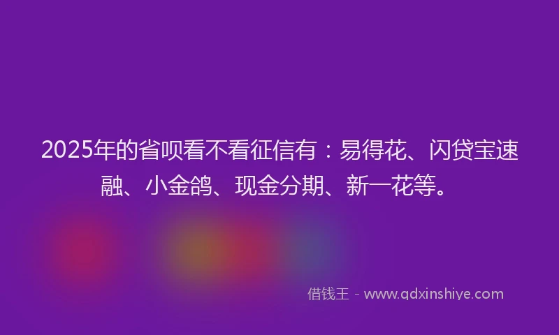 2025年的省呗看不看征信有：易得花、闪贷宝速融、小金鸽、现金分期、新一花等。