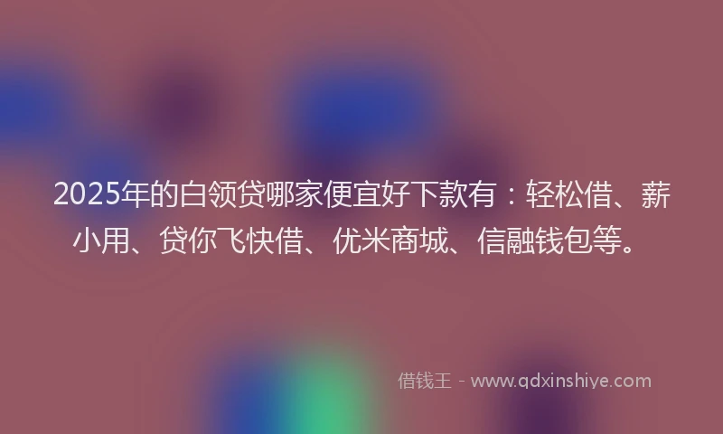 2025年的白领贷哪家便宜好下款有：轻松借、薪小用、贷你飞快借、优米商城、信融钱包等。
