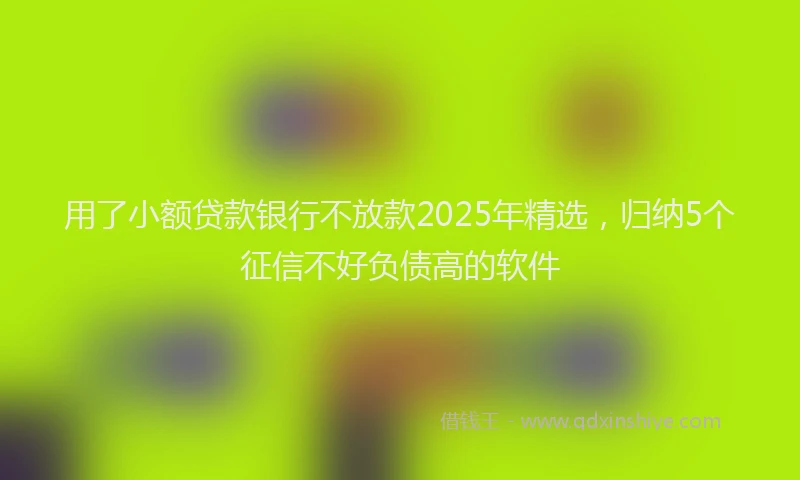用了小额贷款银行不放款2025年精选，归纳5个征信不好负债高的软件